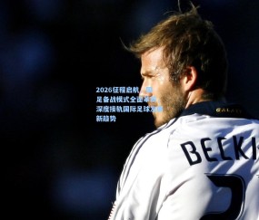 2026征程启航，国足备战模式全面革新，深度接轨国际足球发展新趋势