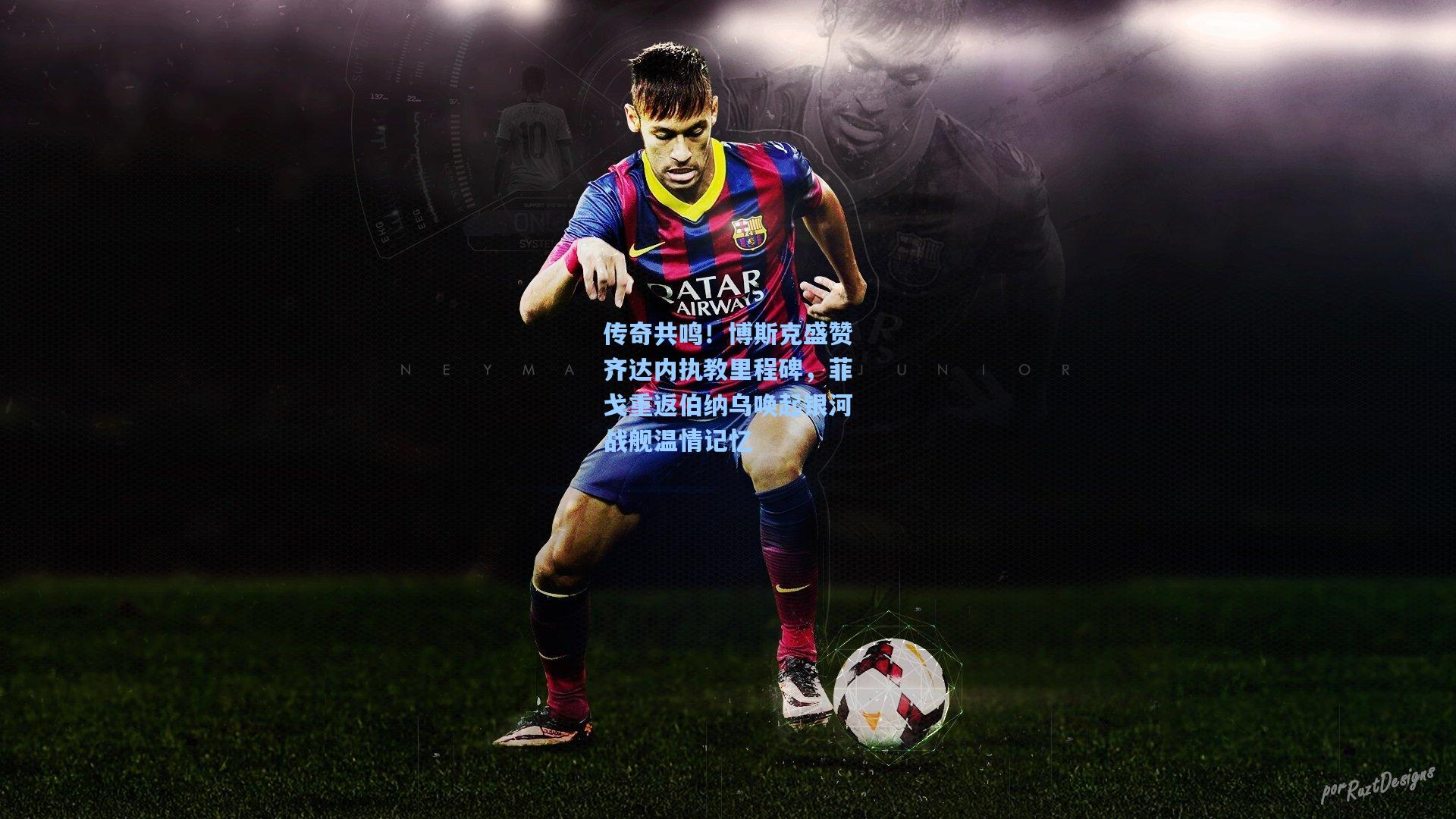 传奇共鸣！博斯克盛赞齐达内执教里程碑，菲戈重返伯纳乌唤起银河战舰温情记忆