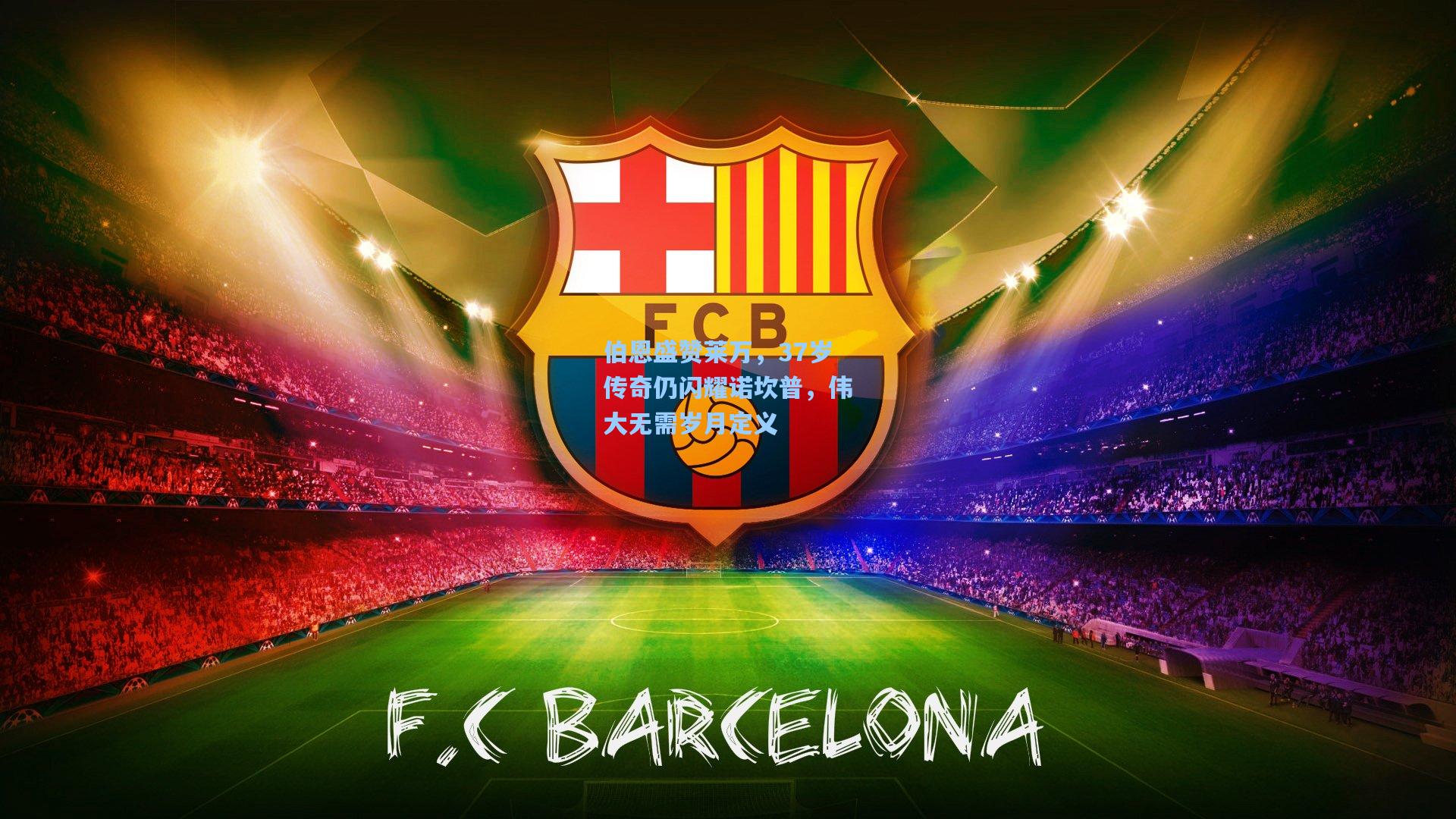 伯恩盛赞莱万，37岁传奇仍闪耀诺坎普，伟大无需岁月定义