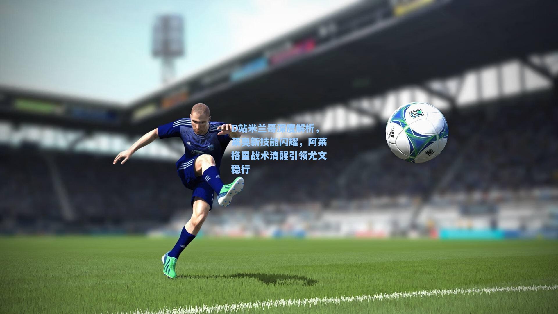 D站米兰哥深度解析,莱奥新技能闪耀,阿莱格里战术清醒引领尤文稳行